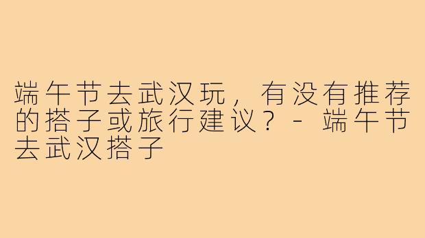 端午节去武汉玩,有没有推荐的搭子或旅行建议?-端午节去武汉搭子