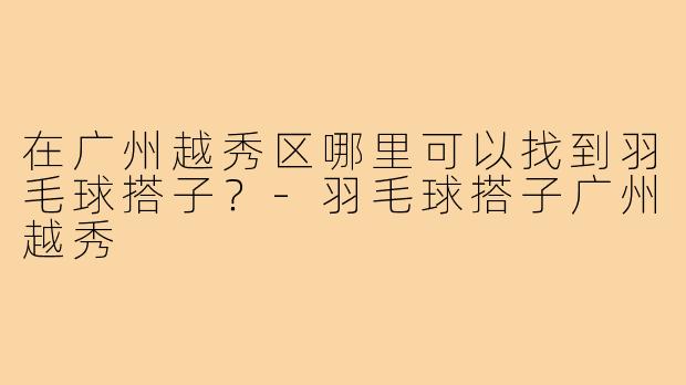 在广州越秀区哪里可以找到羽毛球搭子？-羽毛球搭子广州越秀
