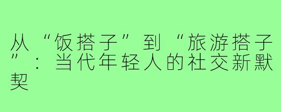 从“饭搭子”到“旅游搭子”：当代年轻人的社交新默契