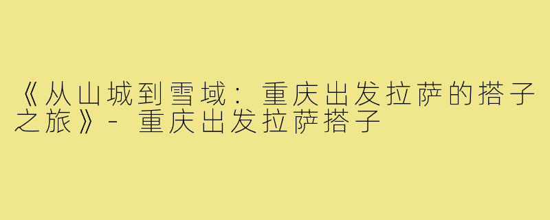 《从山城到雪域：重庆出发拉萨的搭子之旅》-重庆出发拉萨搭子