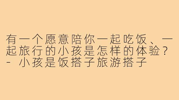 有一个愿意陪你一起吃饭、一起旅行的小孩是怎样的体验?-小孩是饭搭子旅游搭子