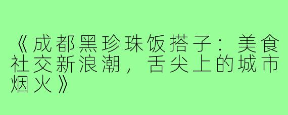 《成都黑珍珠饭搭子：美食社交新浪潮，舌尖上的城市烟火》