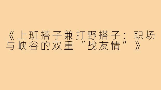 《上班搭子兼打野搭子：职场与峡谷的双重“战友情”》
