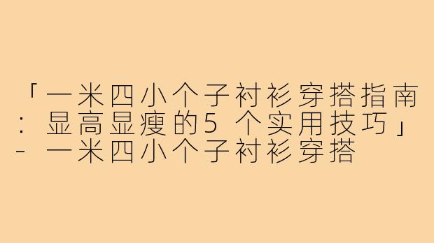 「一米四小个子衬衫穿搭指南：显高显瘦的5个实用技巧」-一米四小个子衬衫穿搭