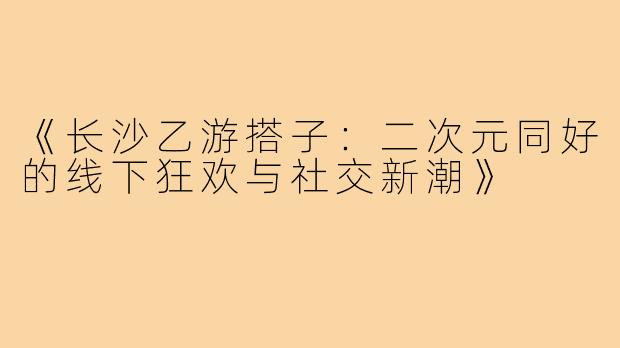 《长沙乙游搭子：二次元同好的线下狂欢与社交新潮》