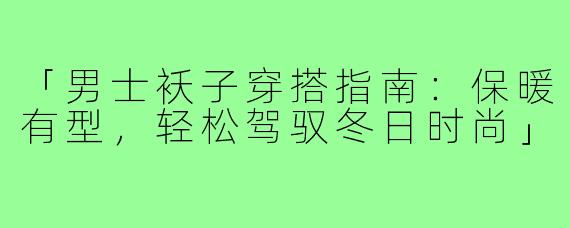 「男士袄子穿搭指南:保暖有型,轻松驾驭冬日时尚」