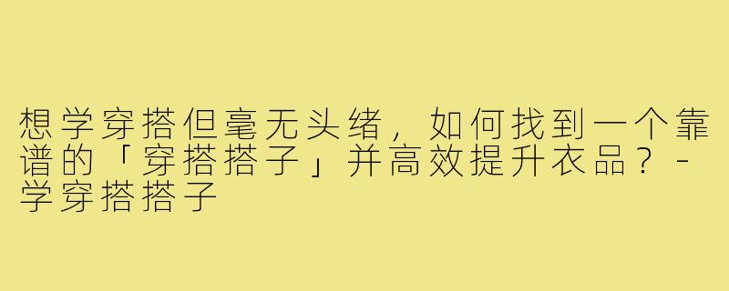 想学穿搭但毫无头绪，如何找到一个靠谱的「穿搭搭子」并高效提升衣品？-学穿搭搭子