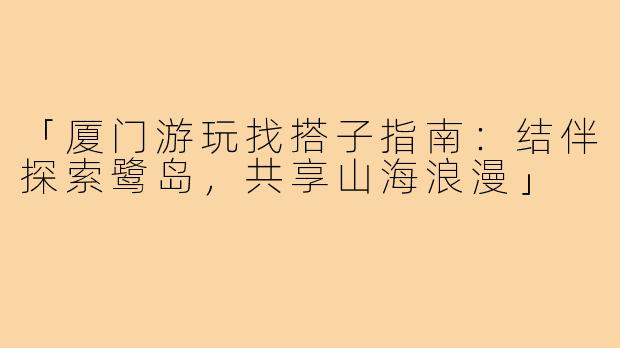 「厦门游玩找搭子指南：结伴探索鹭岛，共享山海浪漫」