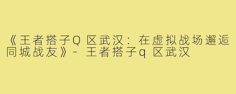 《王者搭子Q区武汉：在虚拟战场邂逅同城战友》