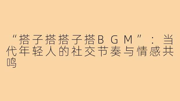 “搭子搭搭子搭BGM”：当代年轻人的社交节奏与情感共鸣