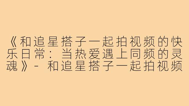 《和追星搭子一起拍视频的快乐日常:当热爱遇上同频的灵魂》-和追星搭子一起拍视频