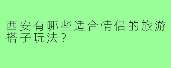 西安有哪些适合情侣的旅游搭子玩法?