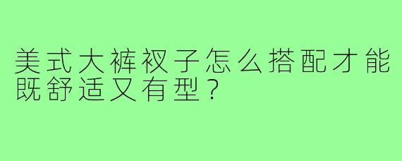 美式大裤衩子怎么搭配才能既舒适又有型？