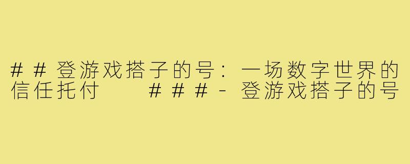 ##登游戏搭子的号：一场数字世界的信任托付

###-登游戏搭子的号
