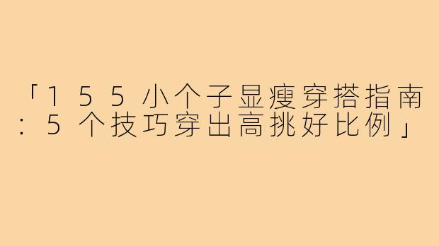 「155小个子显瘦穿搭指南：5个技巧穿出高挑好比例」