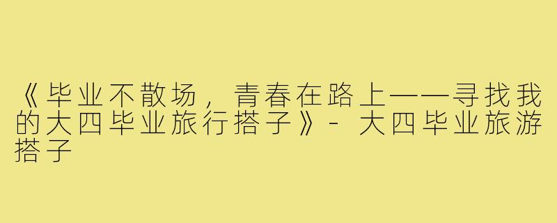 《毕业不散场，青春在路上——寻找我的大四毕业旅行搭子》-大四毕业旅游搭子