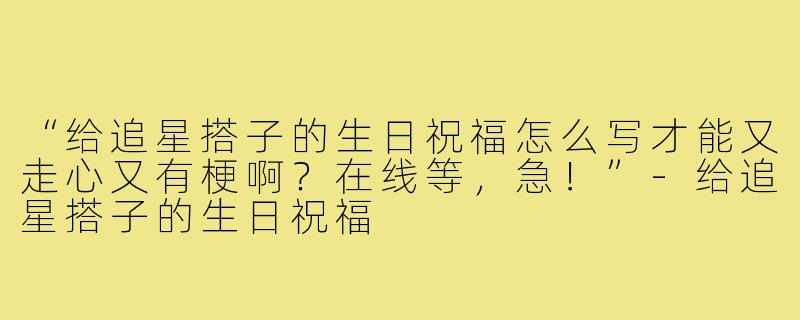 “给追星搭子的生日祝福怎么写才能又走心又有梗啊?在线等,急!”-给追星搭子的生日祝福
