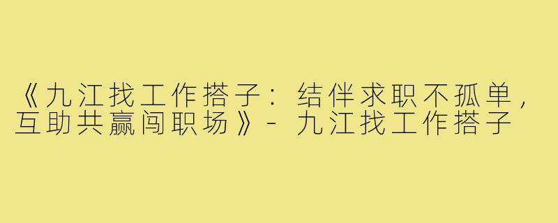 《九江找工作搭子：结伴求职不孤单，互助共赢闯职场》-九江找工作搭子