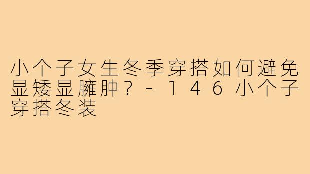 小个子女生冬季穿搭如何避免显矮显臃肿？-146小个子穿搭冬装