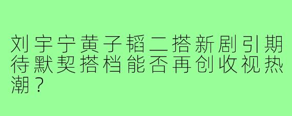 刘宇宁黄子韬二搭新剧引期待默契搭档能否再创收视热潮？