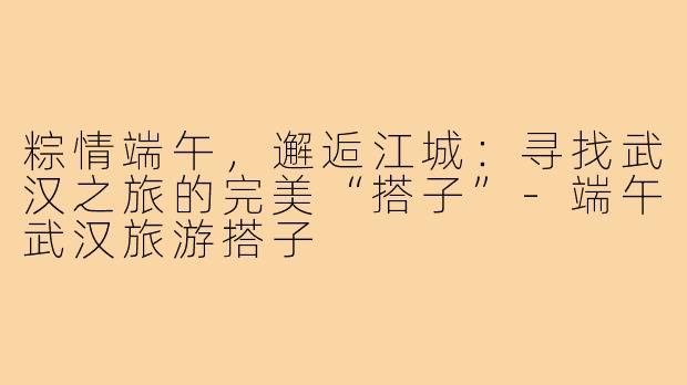 粽情端午，邂逅江城：寻找武汉之旅的完美“搭子”-端午武汉旅游搭子