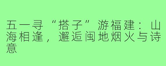 五一寻“搭子”游福建：山海相逢，邂逅闽地烟火与诗意
