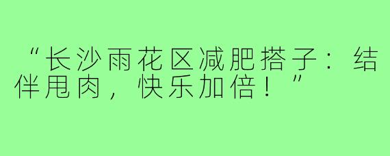 “长沙雨花区减肥搭子：结伴甩肉，快乐加倍！”