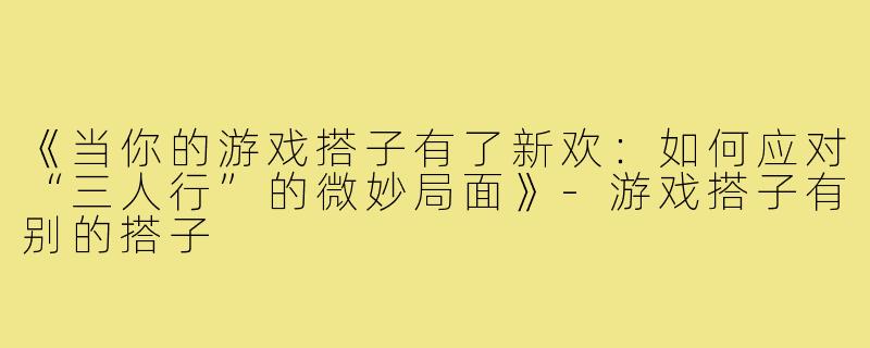 《当你的游戏搭子有了新欢：如何应对“三人行”的微妙局面》-游戏搭子有别的搭子