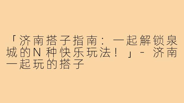 「济南搭子指南：一起解锁泉城的N种快乐玩法！」-济南一起玩的搭子