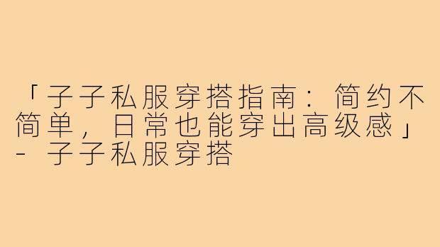 「子子私服穿搭指南：简约不简单，日常也能穿出高级感」-子子私服穿搭