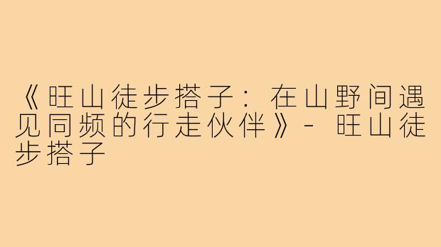 《旺山徒步搭子：在山野间遇见同频的行走伙伴》-旺山徒步搭子