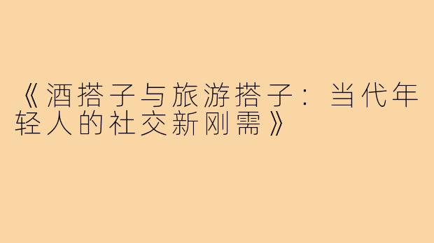 《酒搭子与旅游搭子：当代年轻人的社交新刚需》
