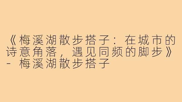 《梅溪湖散步搭子：在城市的诗意角落，遇见同频的脚步》-梅溪湖散步搭子