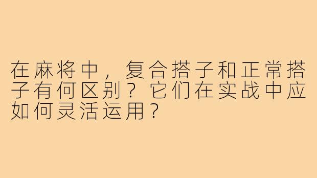 在麻将中,复合搭子和正常搭子有何区别?它们在实战中应如何灵活运用?