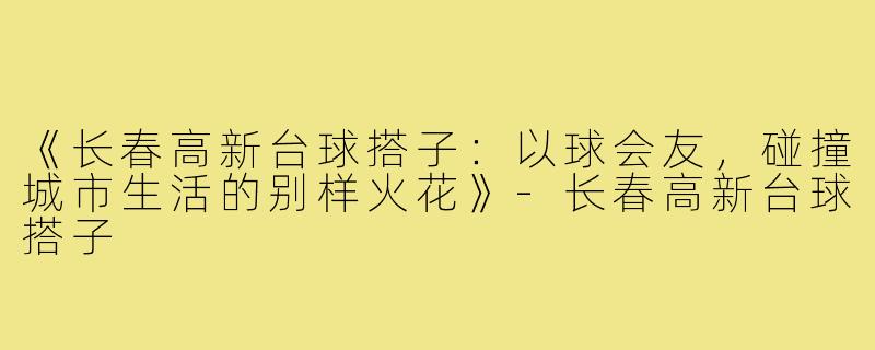 《长春高新台球搭子：以球会友，碰撞城市生活的别样火花》-长春高新台球搭子