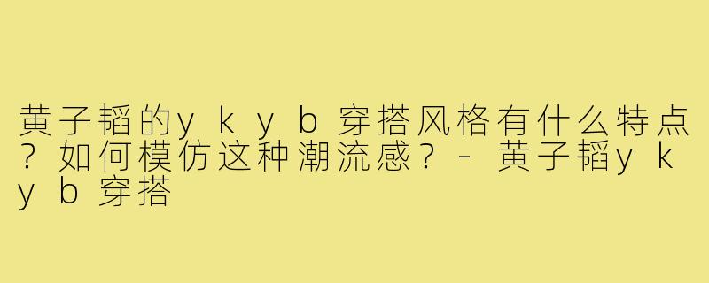 黄子韬的ykyb穿搭风格有什么特点？如何模仿这种潮流感？-黄子韬ykyb穿搭