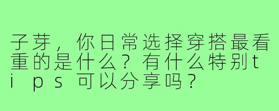 子芽，你日常选择穿搭最看重的是什么？有什么特别tips可以分享吗？