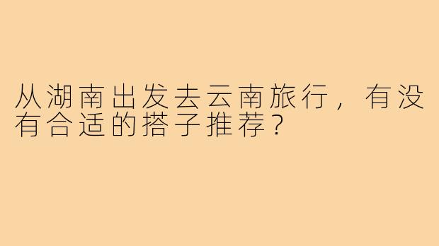 从湖南出发去云南旅行,有没有合适的搭子推荐?