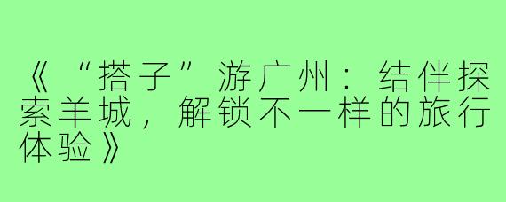 《“搭子”游广州：结伴探索羊城，解锁不一样的旅行体验》