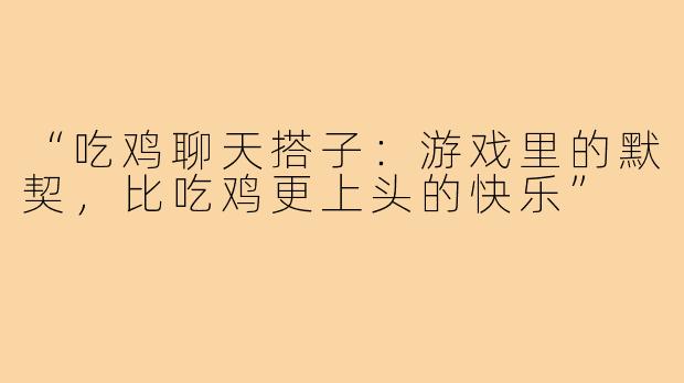 “吃鸡聊天搭子：游戏里的默契，比吃鸡更上头的快乐”