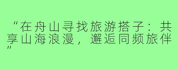 “在舟山寻找旅游搭子:共享山海浪漫,邂逅同频旅伴”