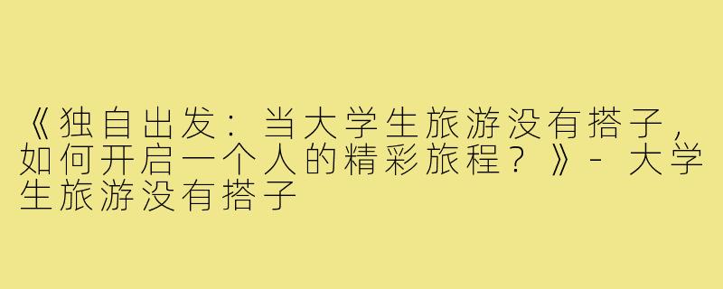 《独自出发：当大学生旅游没有搭子，如何开启一个人的精彩旅程？》-大学生旅游没有搭子