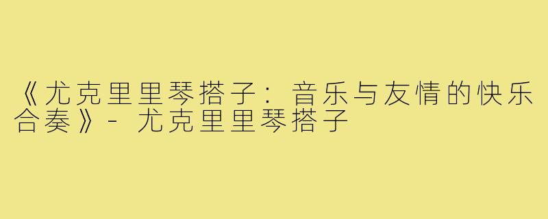 《尤克里里琴搭子：音乐与友情的快乐合奏》-尤克里里琴搭子