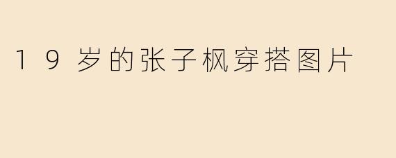 张子枫19岁时的穿搭风格是怎样的？有没有代表性的图片？