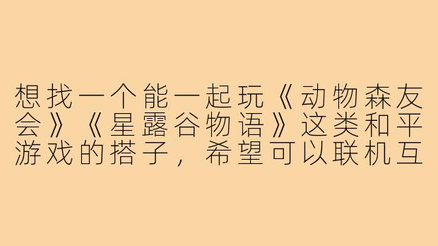 想找一个能一起玩《动物森友会》《星露谷物语》这类和平游戏的搭子，希望可以联机互相串门、分享资源、偶尔聊聊天，不追求进度和效率，纯粹享受慢节奏的治愈感。有没有同样喜欢这种氛围的朋友？