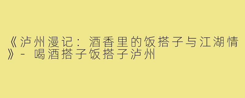 《泸州漫记：酒香里的饭搭子与江湖情》-喝酒搭子饭搭子泸州