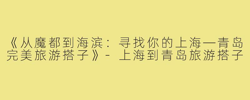 《从魔都到海滨：寻找你的上海—青岛完美旅游搭子》-上海到青岛旅游搭子