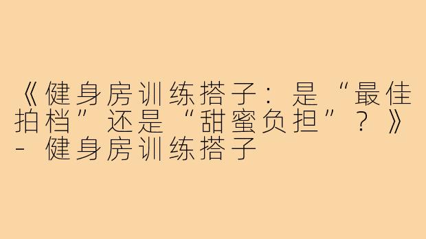 《健身房训练搭子：是“最佳拍档”还是“甜蜜负担”？》-健身房训练搭子