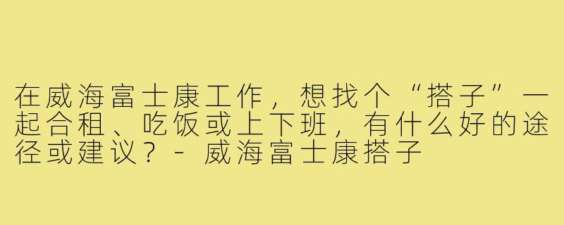 在威海富士康工作,想找个“搭子”一起合租、吃饭或上下班,有什么好的途径或建议?-威海富士康搭子