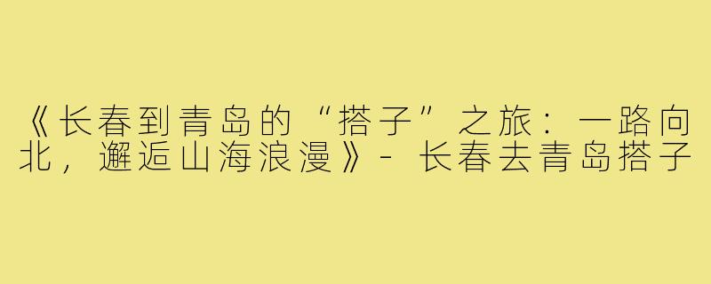 《长春到青岛的“搭子”之旅：一路向北，邂逅山海浪漫》-长春去青岛搭子